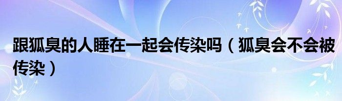 跟狐臭的人睡在一起會傳染嗎（狐臭會不會被傳染）