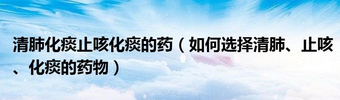 清肺化痰止咳化痰的藥（如何選擇清肺、止咳、化痰的藥物）