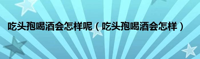 吃頭孢喝酒會怎樣呢（吃頭孢喝酒會怎樣）