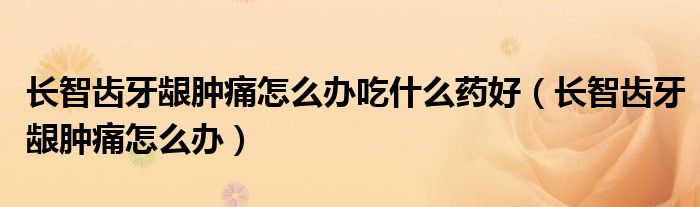 長(zhǎng)智齒牙齦腫痛怎么辦吃什么藥好（長(zhǎng)智齒牙齦腫痛怎么辦）