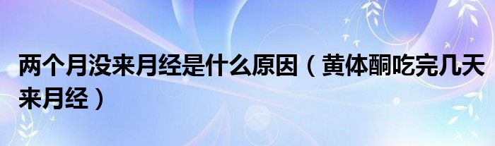 兩個月沒來月經(jīng)是什么原因（黃體酮吃完幾天來月經(jīng)）