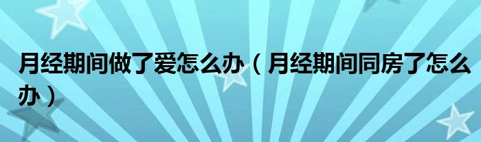 月經(jīng)期間做了愛怎么辦（月經(jīng)期間同房了怎么辦）