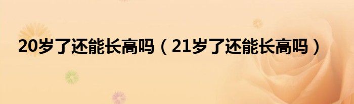 20歲了還能長高嗎（21歲了還能長高嗎）