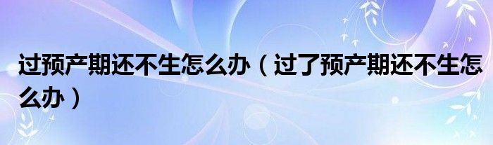 過預(yù)產(chǎn)期還不生怎么辦（過了預(yù)產(chǎn)期還不生怎么辦）