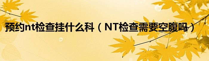 預(yù)約nt檢查掛什么科（NT檢查需要空腹嗎）