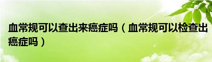 血常規(guī)可以查出來癌癥嗎（血常規(guī)可以檢查出癌癥嗎）