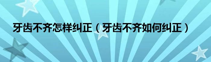 牙齒不齊怎樣糾正（牙齒不齊如何糾正）