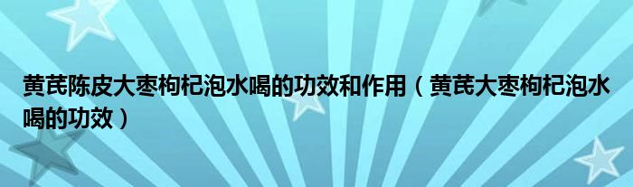 黃芪陳皮大棗枸杞泡水喝的功效和作用（黃芪大棗枸杞泡水喝的功效）