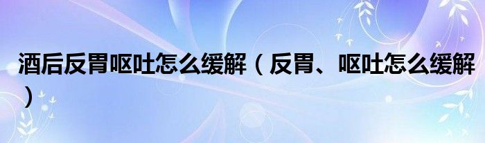 酒后反胃嘔吐怎么緩解（反胃、嘔吐怎么緩解）