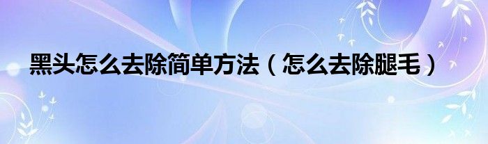 黑頭怎么去除簡(jiǎn)單方法（怎么去除腿毛）