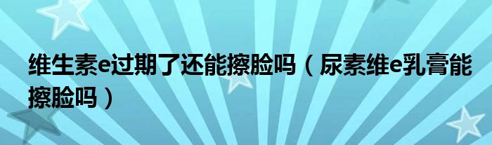 維生素e過(guò)期了還能擦臉嗎（尿素維e乳膏能擦臉嗎）