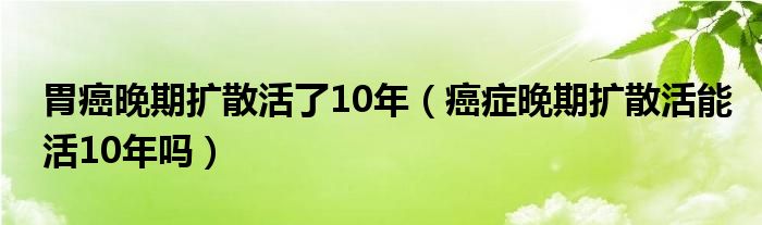 胃癌晚期擴(kuò)散活了10年（癌癥晚期擴(kuò)散活能活10年嗎）