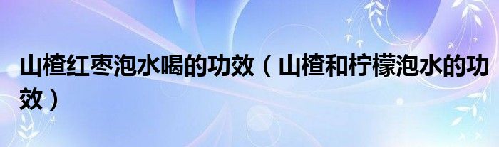 山楂紅棗泡水喝的功效（山楂和檸檬泡水的功效）