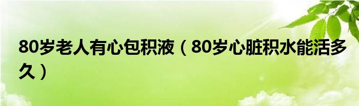 80歲老人有心包積液（80歲心臟積水能活多久）