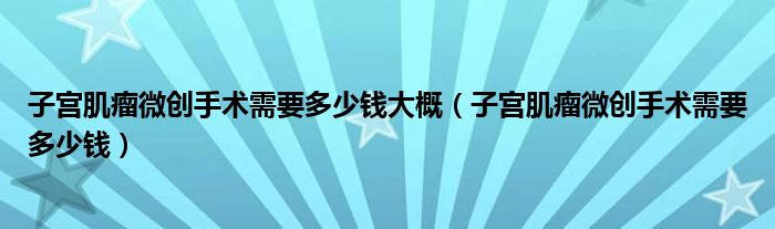 子宮肌瘤微創(chuàng)手術需要多少錢大概（子宮肌瘤微創(chuàng)手術需要多少錢）