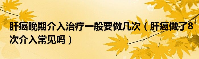 肝癌晚期介入治療一般要做幾次（肝癌做了8次介入常見嗎）