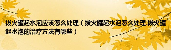 拔火罐起水泡應(yīng)該怎么處理（拔火罐起水泡怎么處理 拔火罐起水泡的治療方法有哪些）