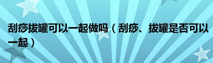 刮痧拔罐可以一起做嗎（刮痧、拔罐是否可以一起）