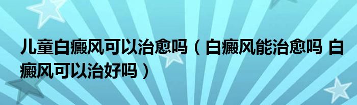 兒童白癜風(fēng)可以治愈嗎（白癜風(fēng)能治愈嗎 白癜風(fēng)可以治好嗎）