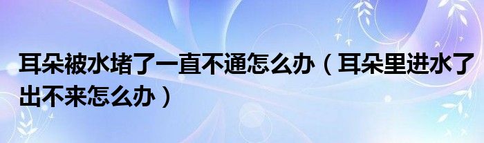 耳朵被水堵了一直不通怎么辦（耳朵里進(jìn)水了出不來(lái)怎么辦）