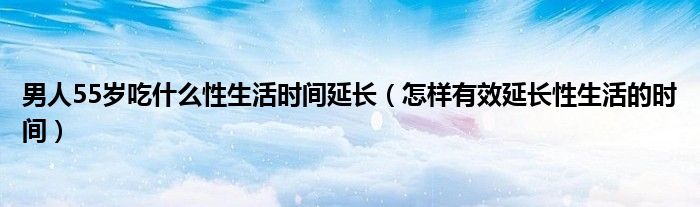 男人55歲吃什么性生活時間延長（怎樣有效延長性生活的時間）