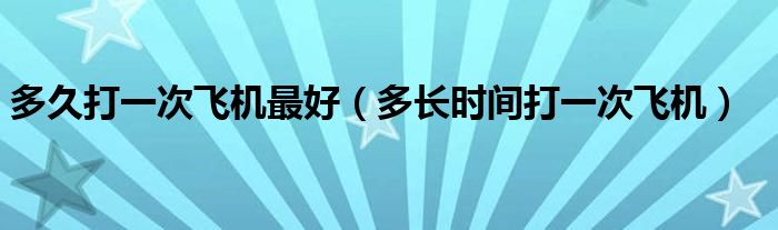 多久打一次飛機(jī)最好（多長時(shí)間打一次飛機(jī)）