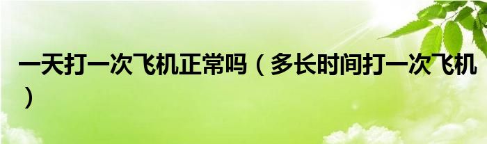 一天打一次飛機(jī)正常嗎（多長時(shí)間打一次飛機(jī)）