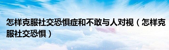 怎樣克服社交恐懼癥和不敢與人對視（怎樣克服社交恐懼）