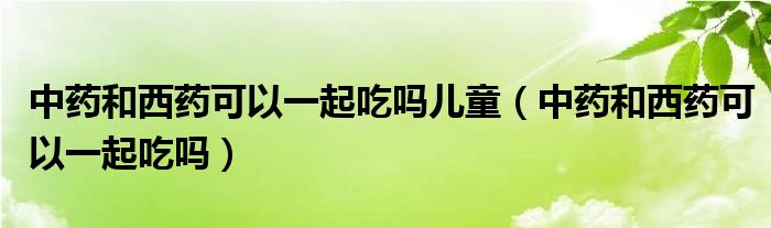 中藥和西藥可以一起吃嗎兒童（中藥和西藥可以一起吃嗎）