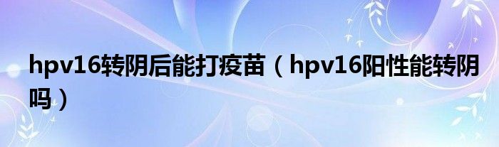 hpv16轉(zhuǎn)陰后能打疫苗（hpv16陽(yáng)性能轉(zhuǎn)陰嗎）