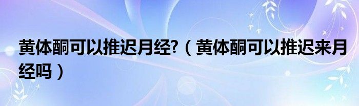 黃體酮可以推遲月經(jīng)?（黃體酮可以推遲來月經(jīng)嗎）