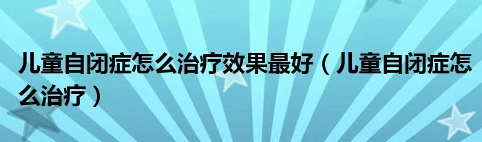 兒童自閉癥怎么治療效果最好（兒童自閉癥怎么治療）