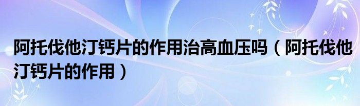 阿托伐他汀鈣片的作用治高血壓?jiǎn)幔ò⑼蟹ニ♀}片的作用）