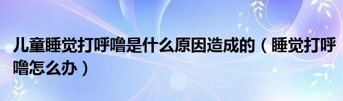 兒童睡覺(jué)打呼嚕是什么原因造成的（睡覺(jué)打呼嚕怎么辦）