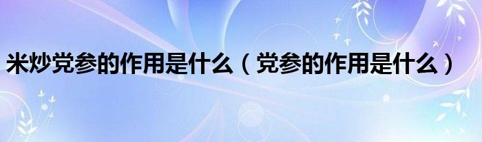 米炒黨參的作用是什么（黨參的作用是什么）