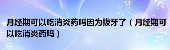 月經(jīng)期可以吃消炎藥嗎因為拔牙了（月經(jīng)期可以吃消炎藥嗎）