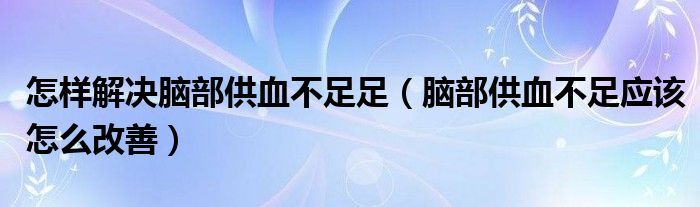 怎樣解決腦部供血不足足（腦部供血不足應該怎么改善）