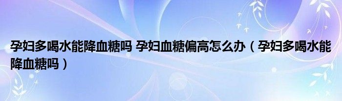 孕婦多喝水能降血糖嗎 孕婦血糖偏高怎么辦（孕婦多喝水能降血糖嗎）