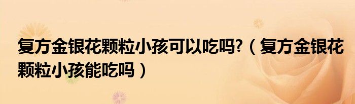 復(fù)方金銀花顆粒小孩可以吃嗎?（復(fù)方金銀花顆粒小孩能吃嗎）