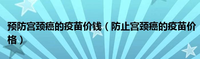 預(yù)防宮頸癌的疫苗價錢（防止宮頸癌的疫苗價格）