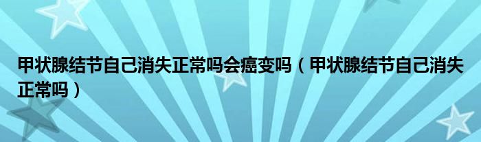 甲狀腺結(jié)節(jié)自己消失正常嗎會癌變嗎（甲狀腺結(jié)節(jié)自己消失正常嗎）