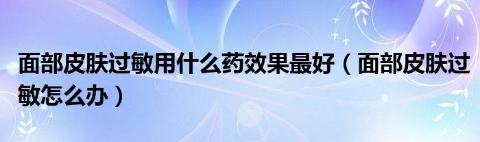 面部皮膚過(guò)敏用什么藥效果最好（面部皮膚過(guò)敏怎么辦）