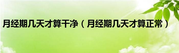 月經(jīng)期幾天才算干凈（月經(jīng)期幾天才算正常）