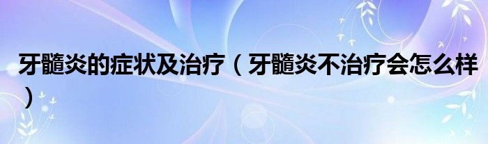 牙髓炎的癥狀及治療（牙髓炎不治療會(huì)怎么樣）