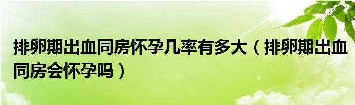 排卵期出血同房懷孕幾率有多大（排卵期出血同房會懷孕嗎）