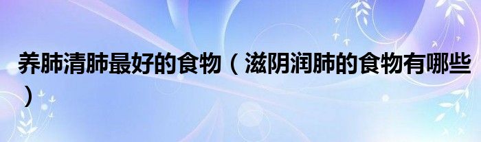 養(yǎng)肺清肺最好的食物（滋陰潤肺的食物有哪些）