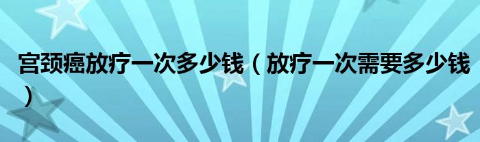 宮頸癌放療一次多少錢（放療一次需要多少錢）