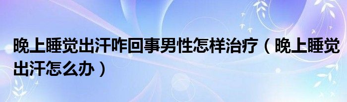 晚上睡覺出汗咋回事男性怎樣治療（晚上睡覺出汗怎么辦）