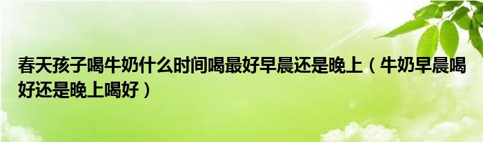 春天孩子喝牛奶什么時(shí)間喝最好早晨還是晚上（牛奶早晨喝好還是晚上喝好）