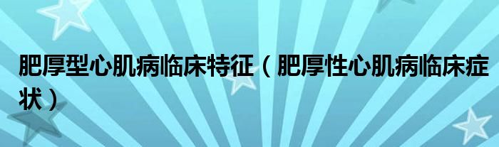 肥厚型心肌病臨床特征（肥厚性心肌病臨床癥狀）